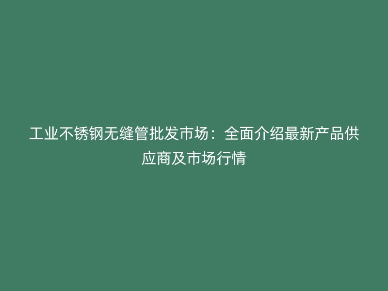 工业不锈钢无缝管批发市场：全面介绍最新产品供应商及市场行情