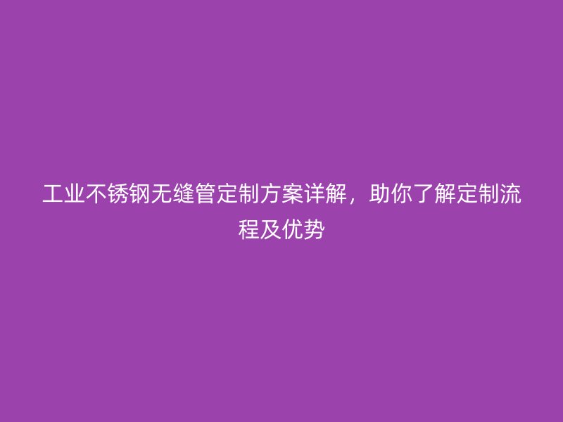 工业不锈钢无缝管定制方案详解，助你了解定制流程及优势