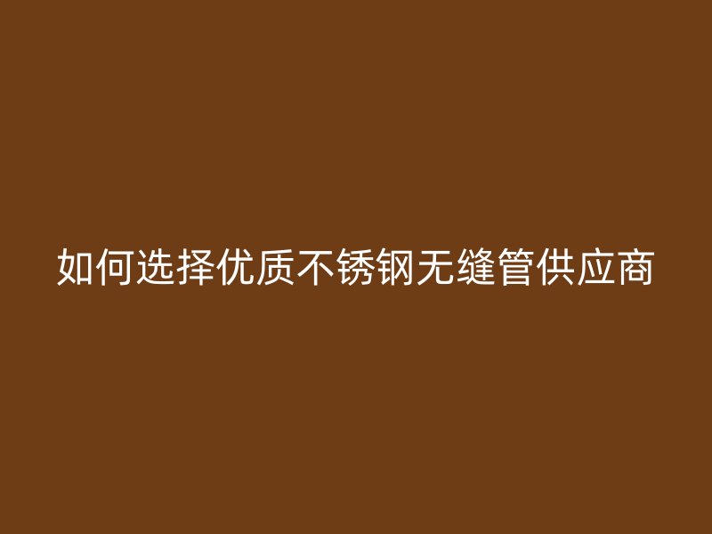 如何选择优质不锈钢无缝管供应商