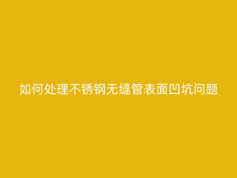 如何处理不锈钢无缝管表面凹坑问题