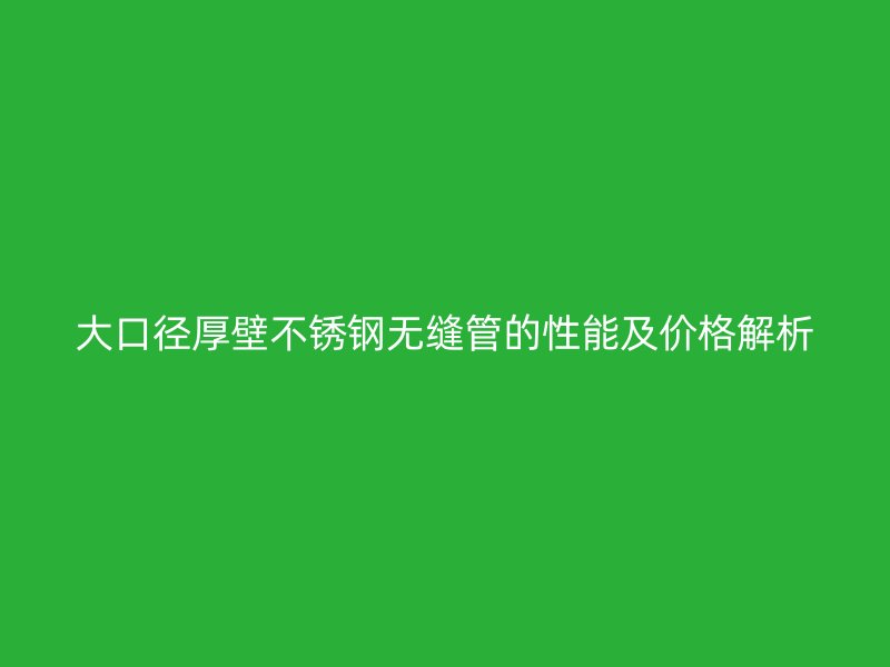 大口径厚壁不锈钢无缝管的性能及价格解析