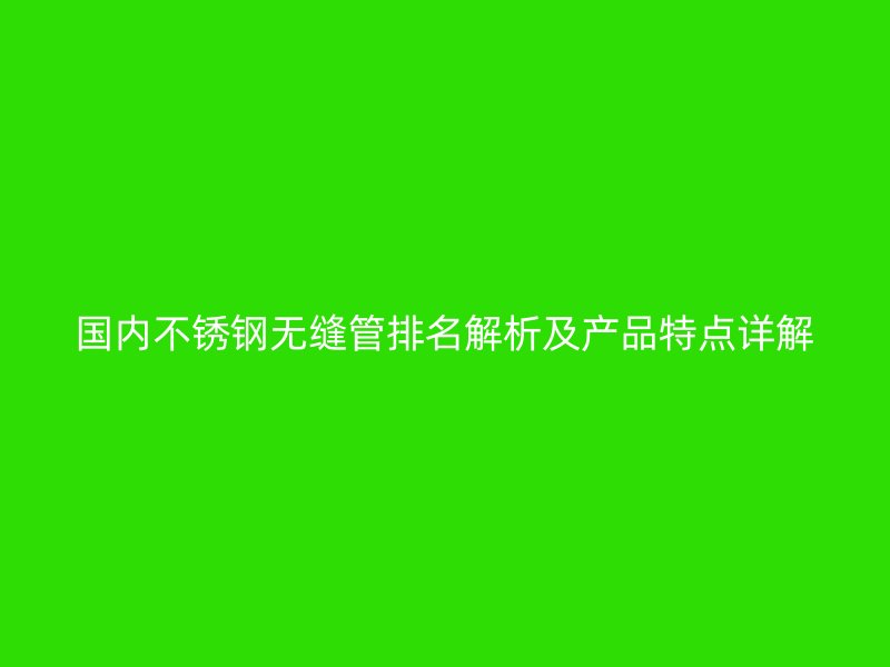 国内不锈钢无缝管排名解析及产品特点详解