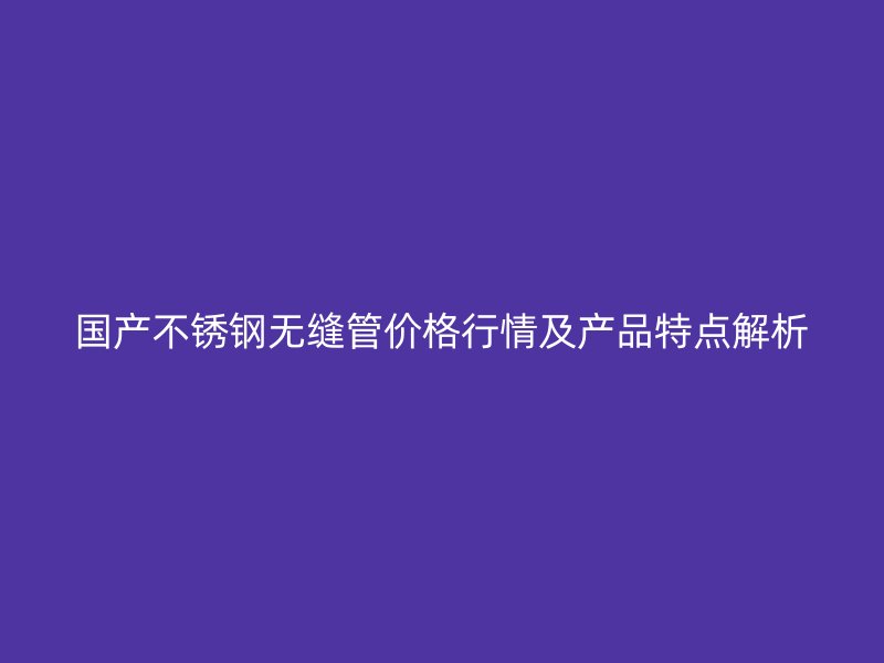 国产不锈钢无缝管价格行情及产品特点解析