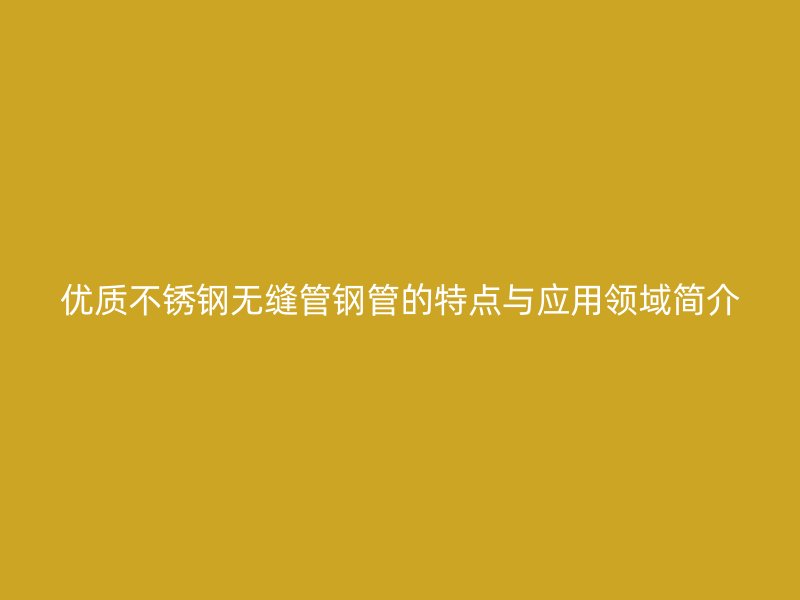 优质不锈钢无缝管钢管的特点与应用领域简介