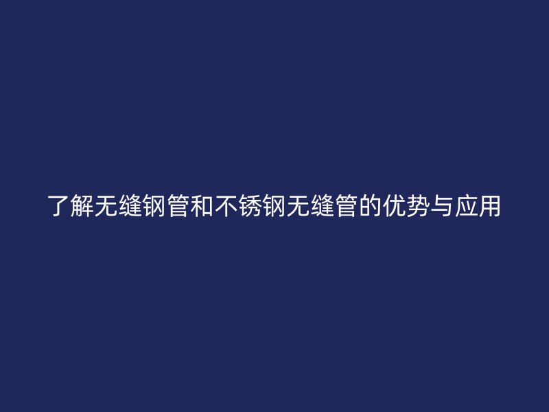 了解无缝钢管和不锈钢无缝管的优势与应用