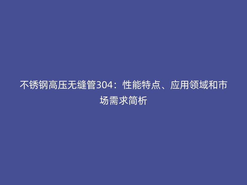 不锈钢高压无缝管304：性能特点、应用领域和市场需求简析