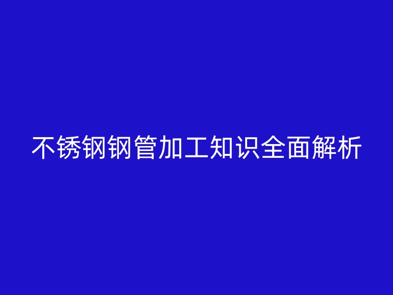 不锈钢钢管加工知识全面解析