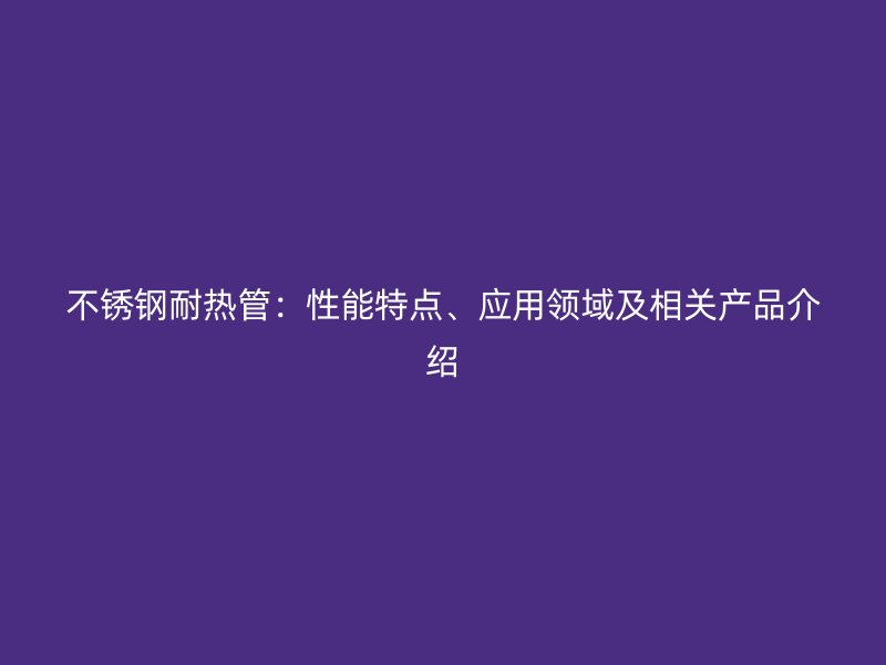 不锈钢耐热管：性能特点、应用领域及相关产品介绍