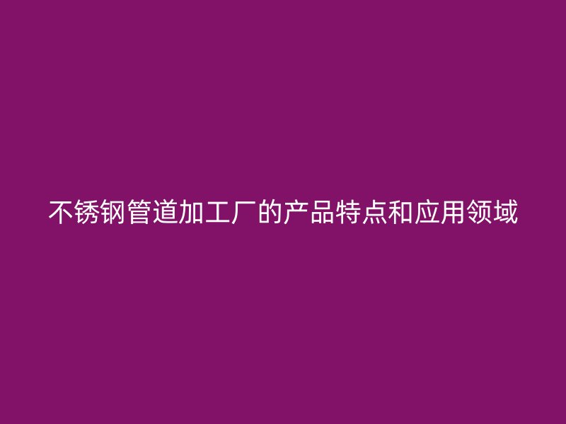不锈钢管道加工厂的产品特点和应用领域
