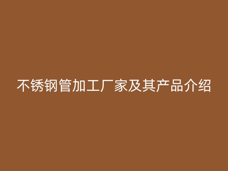 不锈钢管加工厂家及其产品介绍