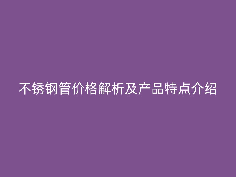 不锈钢管价格解析及产品特点介绍