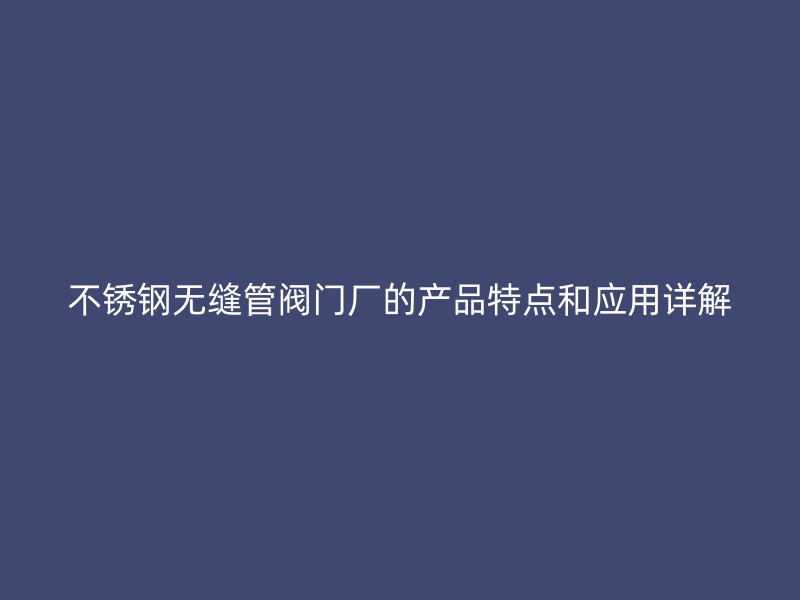 不锈钢无缝管阀门厂的产品特点和应用详解