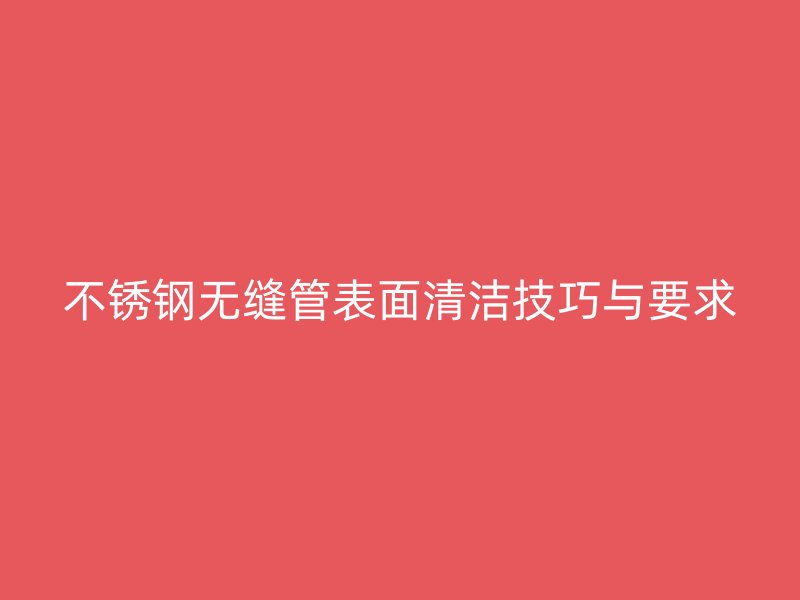 不锈钢无缝管表面清洁技巧与要求