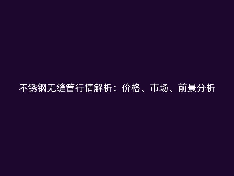 不锈钢无缝管行情解析：价格、市场、前景分析