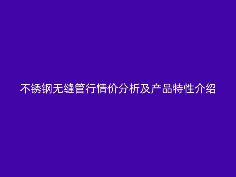 不锈钢无缝管行情价分析及产品特性介绍