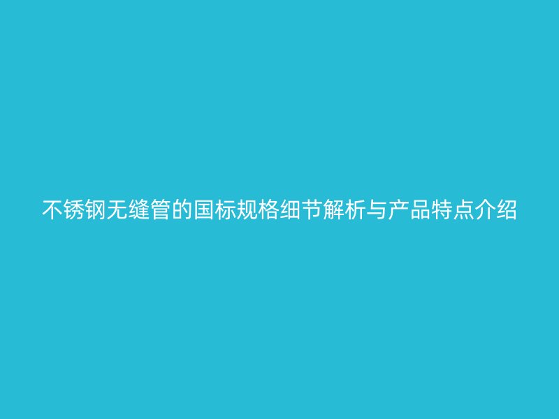 不锈钢无缝管的国标规格细节解析与产品特点介绍