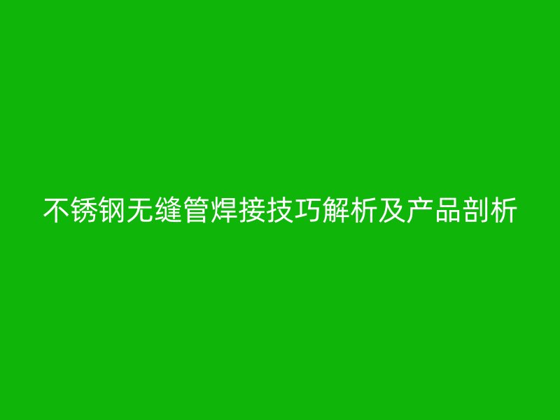 不锈钢无缝管焊接技巧解析及产品剖析