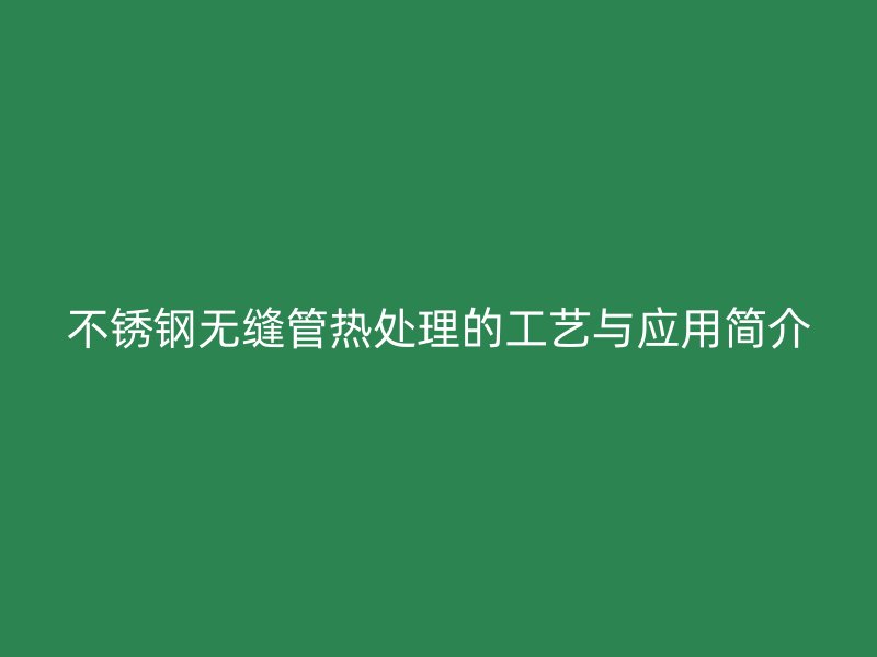 不锈钢无缝管热处理的工艺与应用简介