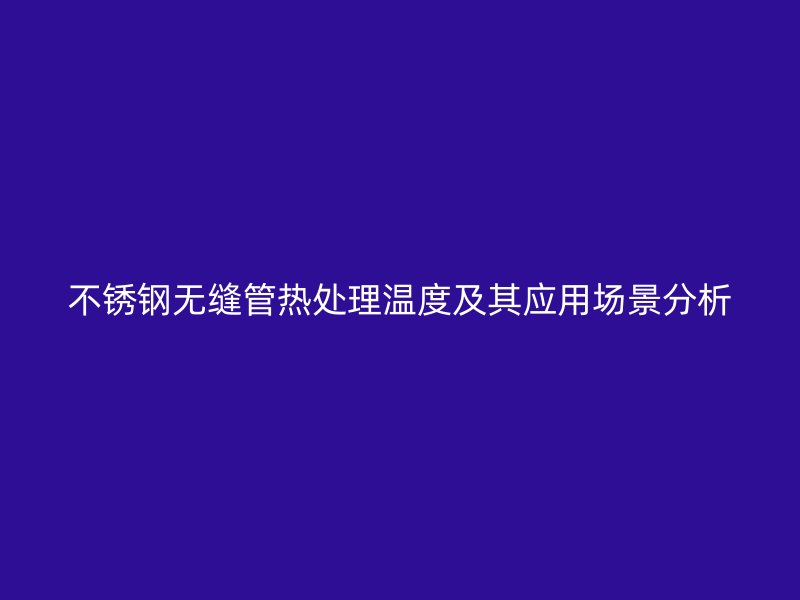 不锈钢无缝管热处理温度及其应用场景分析
