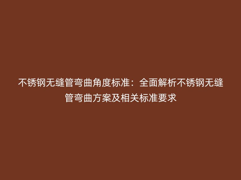 不锈钢无缝管弯曲角度标准：全面解析不锈钢无缝管弯曲方案及相关标准要求