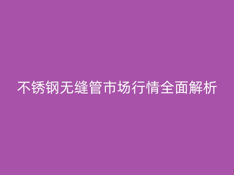 不锈钢无缝管市场行情全面解析