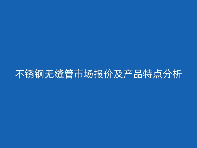 不锈钢无缝管市场报价及产品特点分析