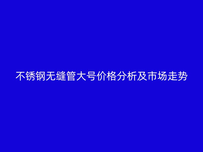 不锈钢无缝管大号价格分析及市场走势