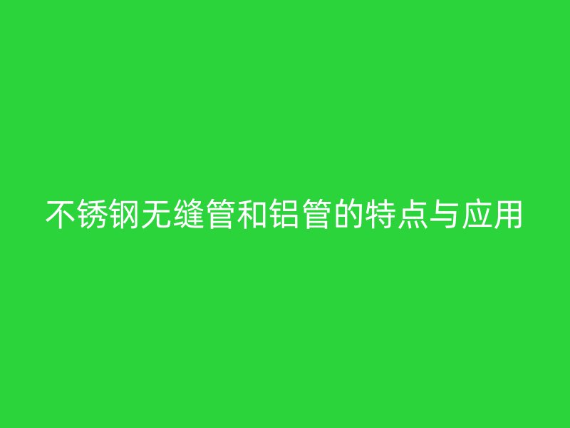 不锈钢无缝管和铝管的特点与应用