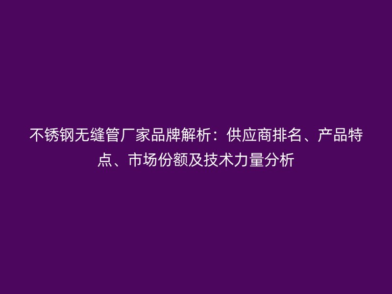 不锈钢无缝管厂家品牌解析：供应商排名、产品特点、市场份额及技术力量分析