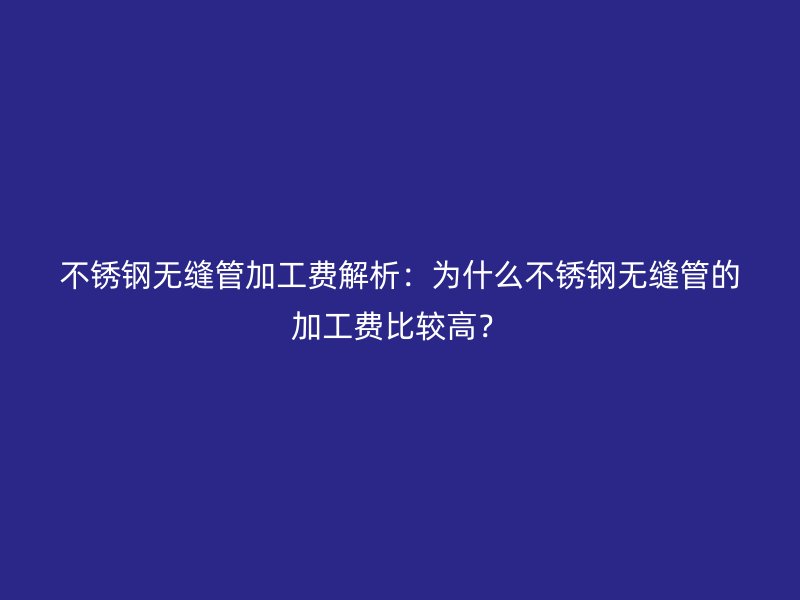 不锈钢无缝管加工费解析：为什么不锈钢无缝管的加工费比较高？