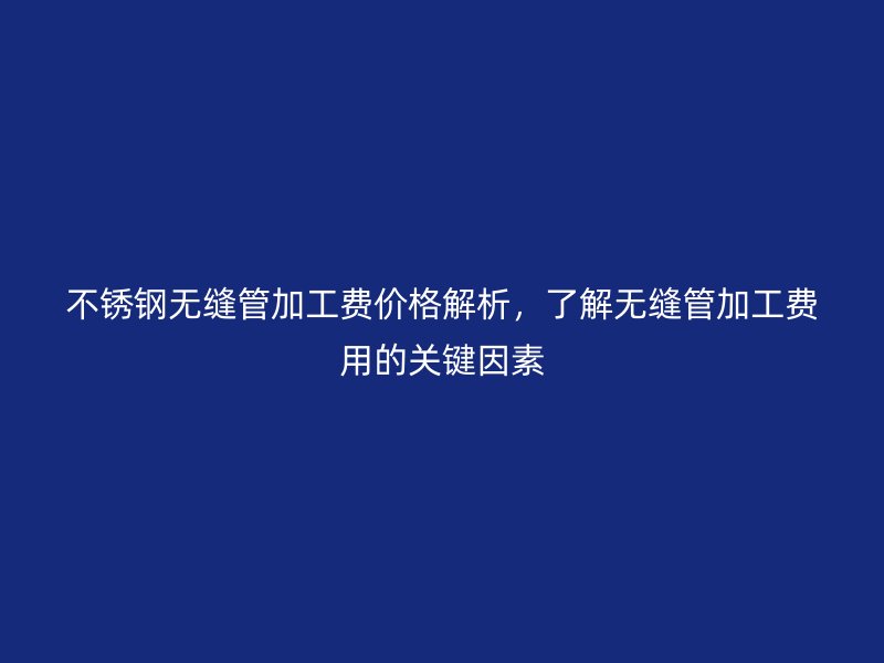 不锈钢无缝管加工费价格解析，了解无缝管加工费用的关键因素