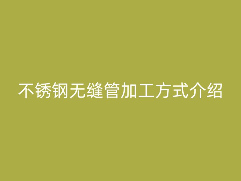 不锈钢无缝管加工方式介绍