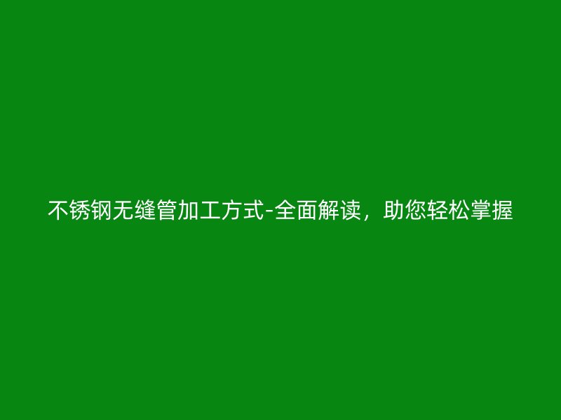 不锈钢无缝管加工方式-全面解读，助您轻松掌握