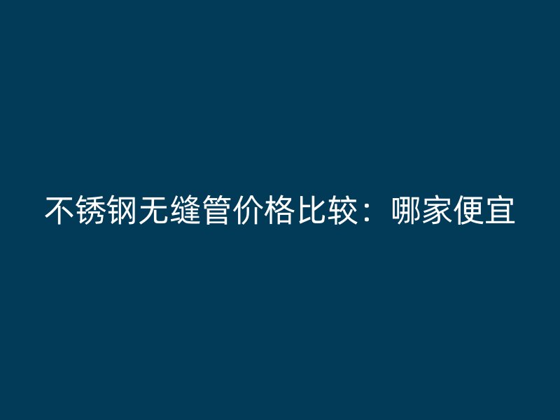 不锈钢无缝管价格比较：哪家便宜