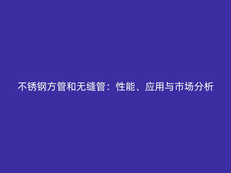 不锈钢方管和无缝管：性能、应用与市场分析