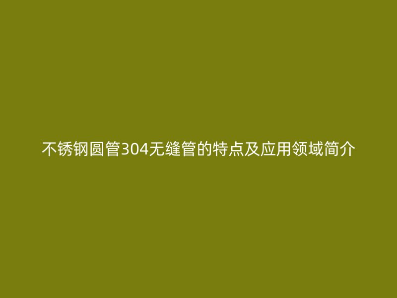 不锈钢圆管304无缝管的特点及应用领域简介