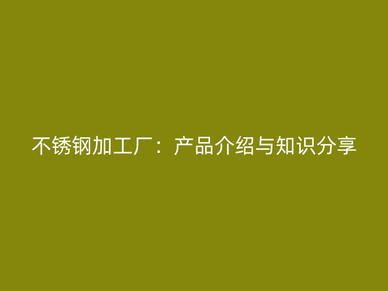 不锈钢加工厂：产品介绍与知识分享