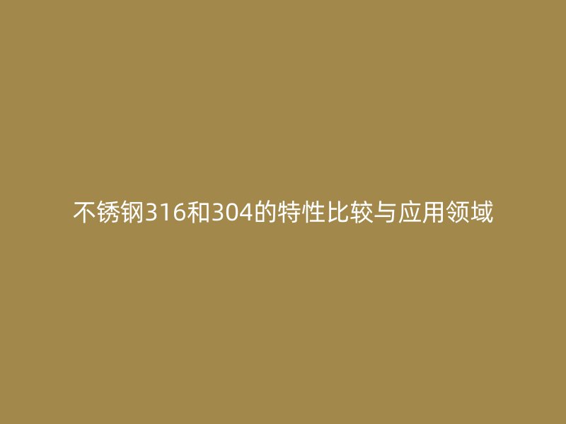 不锈钢316和304的特性比较与应用领域