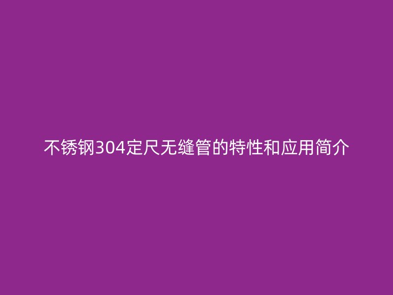 不锈钢304定尺无缝管的特性和应用简介
