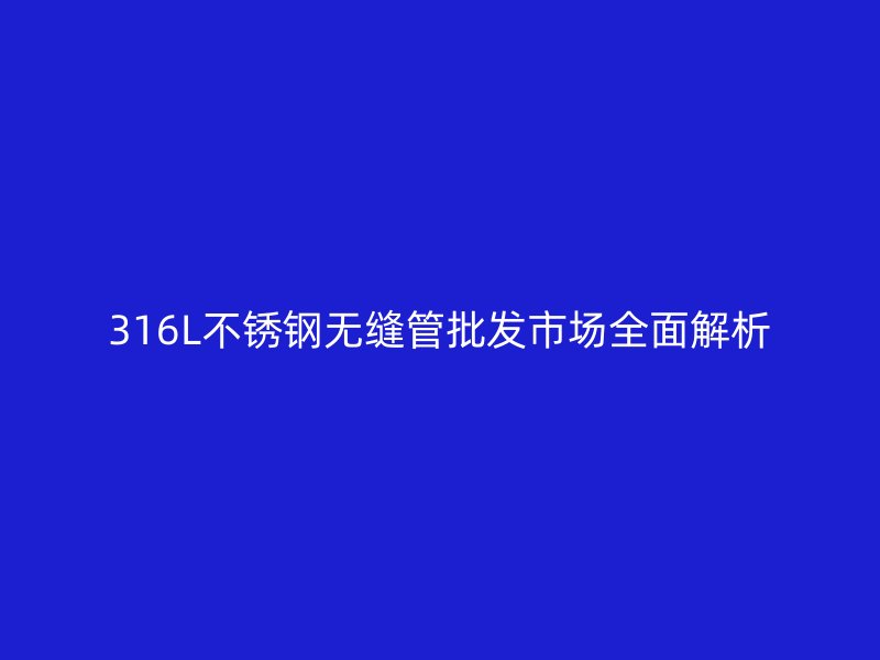 316L不锈钢无缝管批发市场全面解析