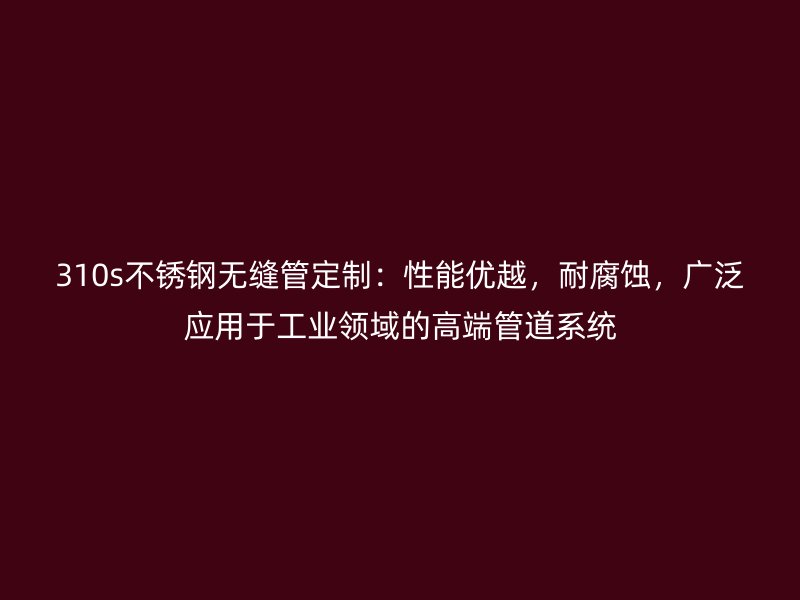 310s不锈钢无缝管定制：性能优越，耐腐蚀，广泛应用于工业领域的高端管道系统