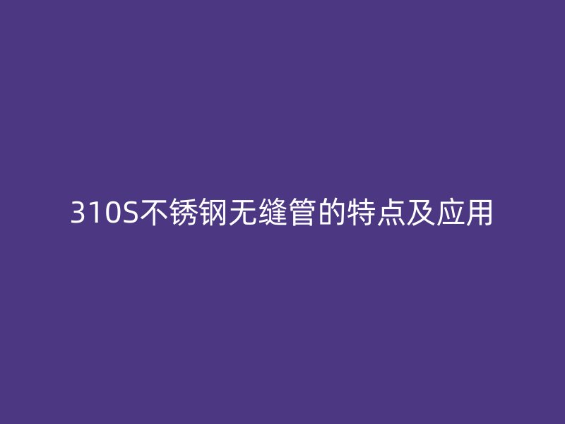 310S不锈钢无缝管的特点及应用
