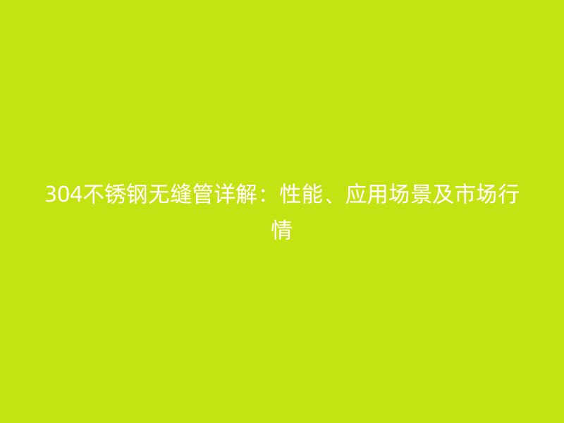 304不锈钢无缝管详解：性能、应用场景及市场行情