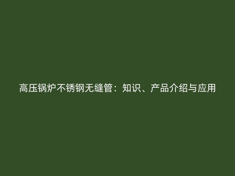 高压锅炉不锈钢无缝管：知识、产品介绍与应用