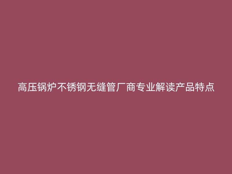 高压锅炉不锈钢无缝管厂商专业解读产品特点