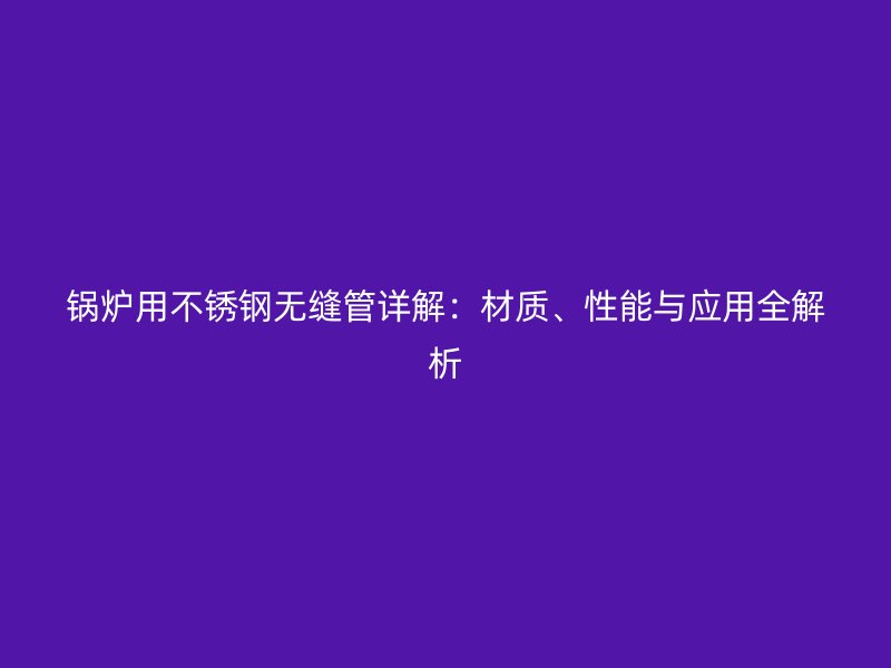 锅炉用不锈钢无缝管详解：材质、性能与应用全解析