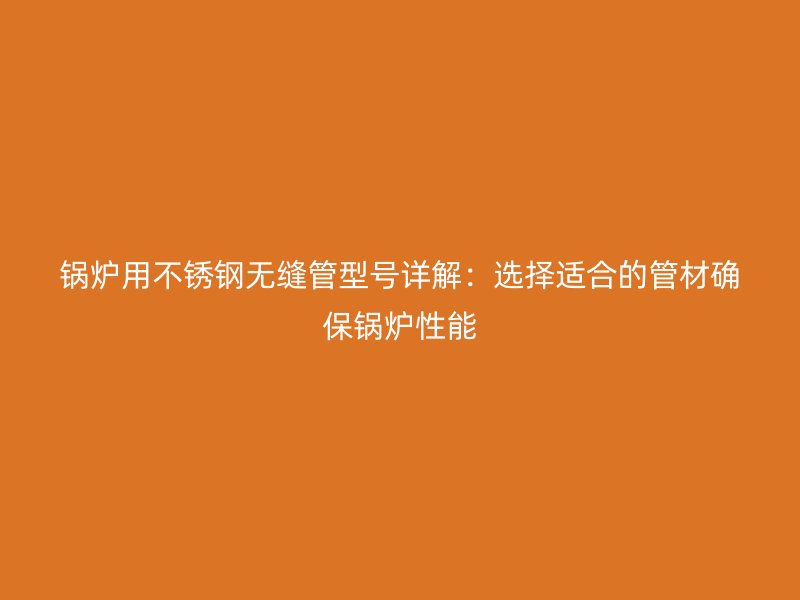 锅炉用不锈钢无缝管型号详解：选择适合的管材确保锅炉性能