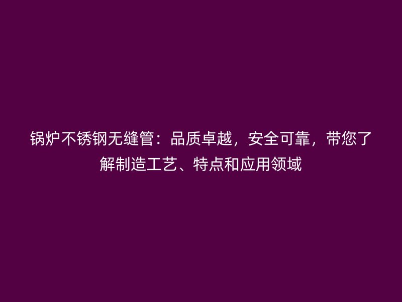 锅炉不锈钢无缝管：品质卓越，安全可靠，带您了解制造工艺、特点和应用领域