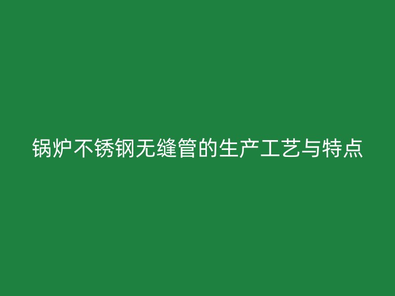 锅炉不锈钢无缝管的生产工艺与特点