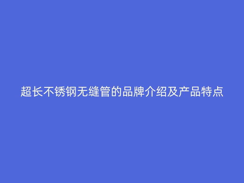 超长不锈钢无缝管的品牌介绍及产品特点